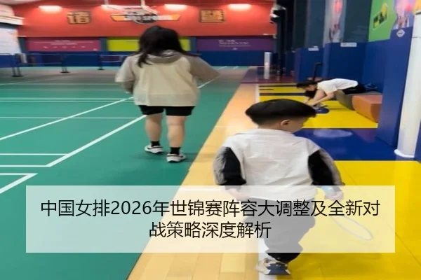 中国女排2026年世锦赛阵容大调整及全新对战策略深度解析